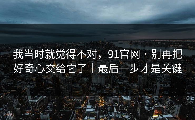 我当时就觉得不对，91官网 · 别再把好奇心交给它了｜最后一步才是关键