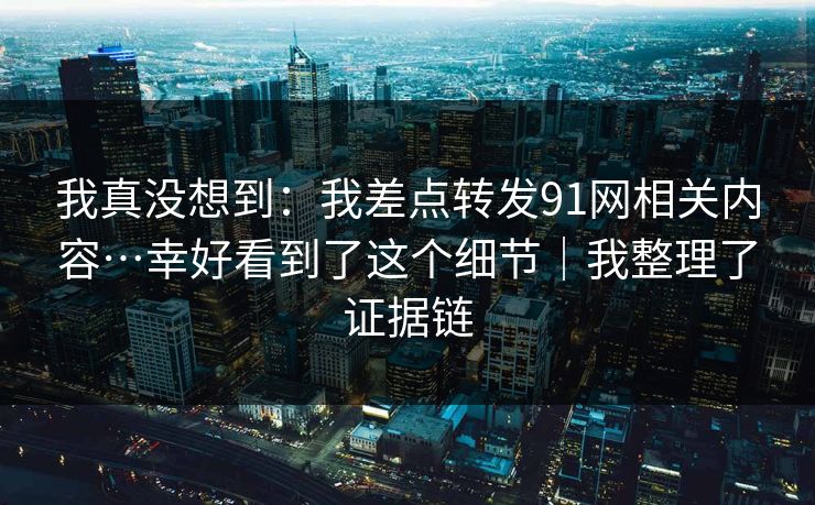 我真没想到：我差点转发91网相关内容…幸好看到了这个细节｜我整理了证据链