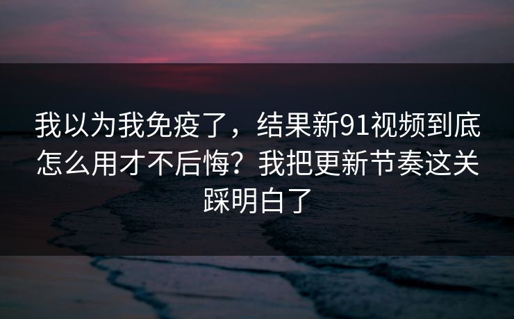 我以为我免疫了，结果新91视频到底怎么用才不后悔？我把更新节奏这关踩明白了