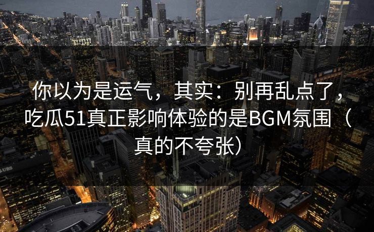 你以为是运气,其实:别再乱点了,吃瓜51真正影响体验的是BGM氛围(真的不夸张) 你以为是运气,其实:别再乱点了,吃瓜51真正影响体验的是BGM氛围(真的不夸张)