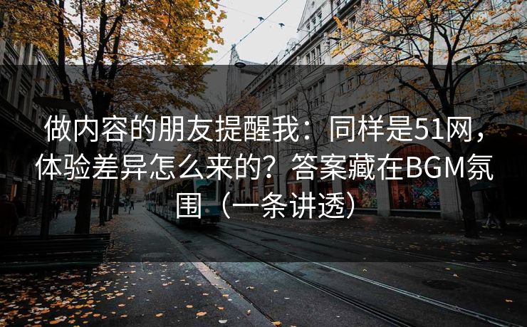 做内容的朋友提醒我：同样是51网，体验差异怎么来的？答案藏在BGM氛围（一条讲透）