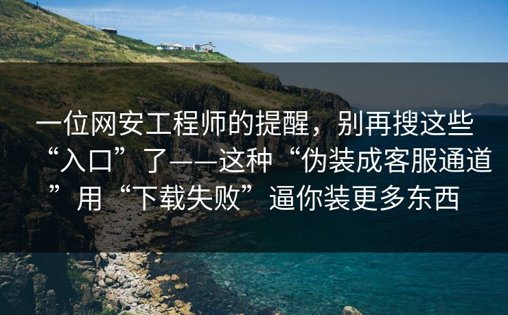 一位网安工程师的提醒，别再搜这些“入口”了——这种“伪装成客服通道”用“下载失败”逼你装更多东西