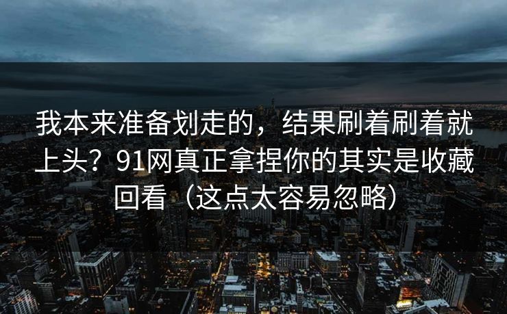 我本来准备划走的，结果刷着刷着就上头？91网真正拿捏你的其实是收藏回看（这点太容易忽略）