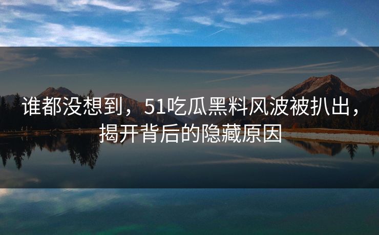 谁都没想到，51吃瓜黑料风波被扒出，揭开背后的隐藏原因